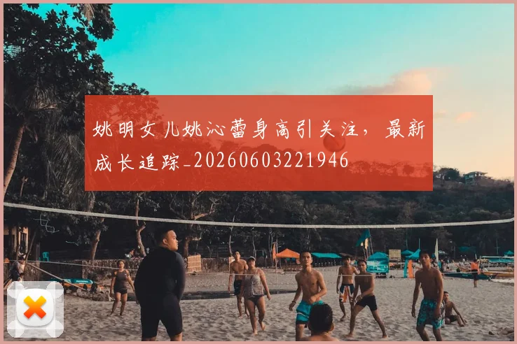 姚明女儿姚沁蕾身高引关注，最新成长追踪_20260603221946