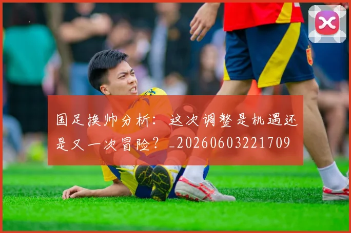 国足换帅分析：这次调整是机遇还是又一次冒险？_20260603221709