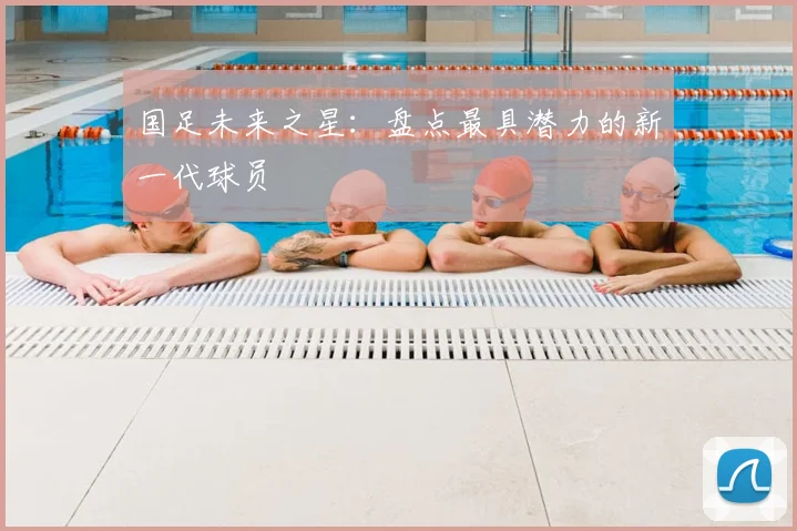 国足未来之星：盘点最具潜力的新一代球员