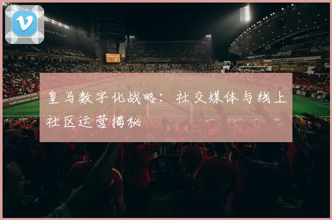 皇马数字化战略:社交媒体与线上社区运营揭秘
