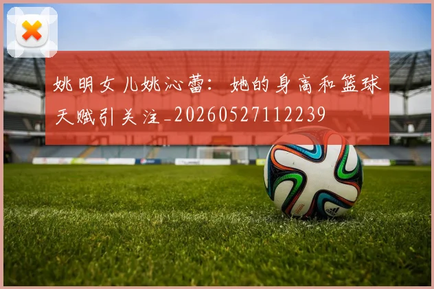 姚明女儿姚沁蕾:她的身高和篮球天赋引关注_20260527112239