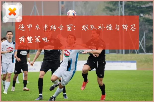 德甲冬季转会窗：球队补强与阵容调整策略