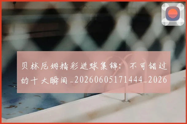 贝林厄姆精彩进球集锦:不可错过的十大瞬间_20260605171444_20260703181958