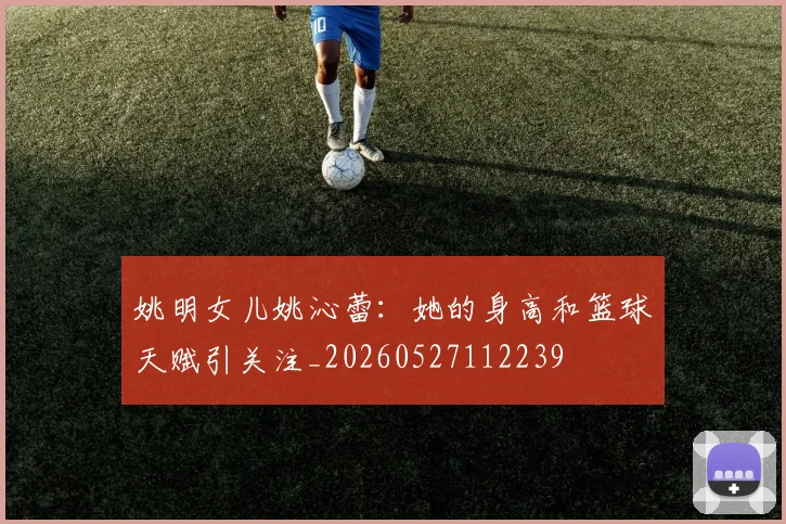 姚明女儿姚沁蕾：她的身高和篮球天赋引关注_20260527112239