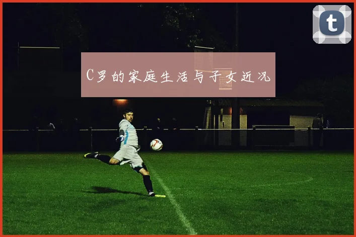 C罗的家庭生活与子女近况