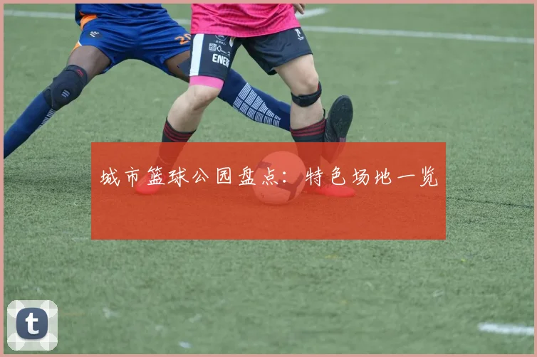 城市篮球公园盘点：特色场地一览