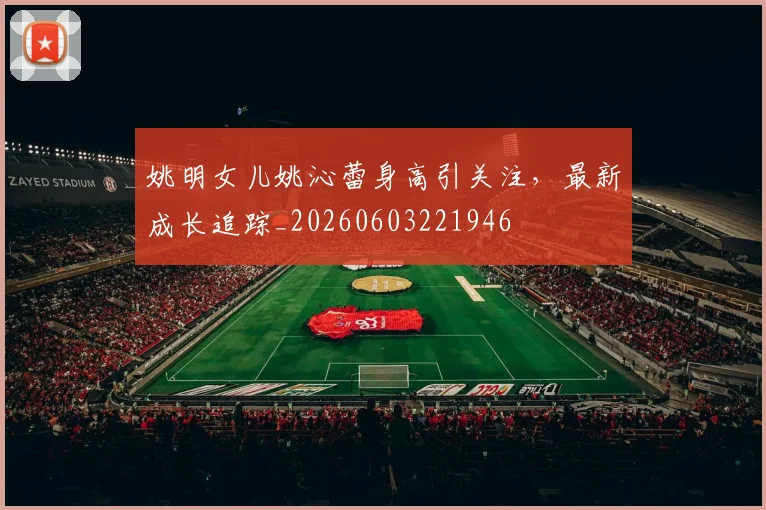 姚明女儿姚沁蕾身高引关注,最新成长追踪_20260603221946